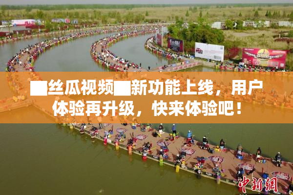 ▇丝瓜视频▇新功能上线，用户体验再升级，快来体验吧！