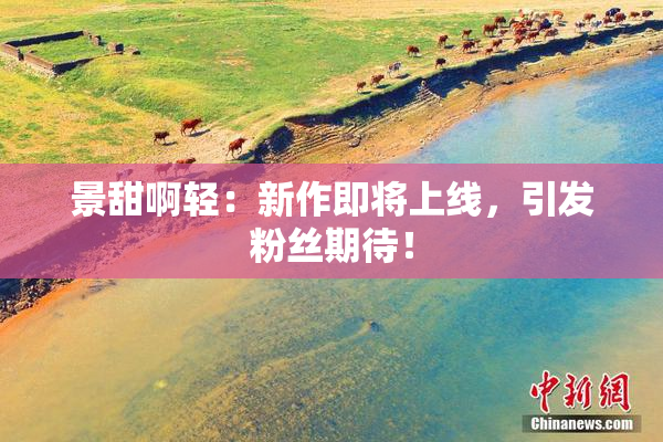 景甜啊轻：新作即将上线，引发粉丝期待！