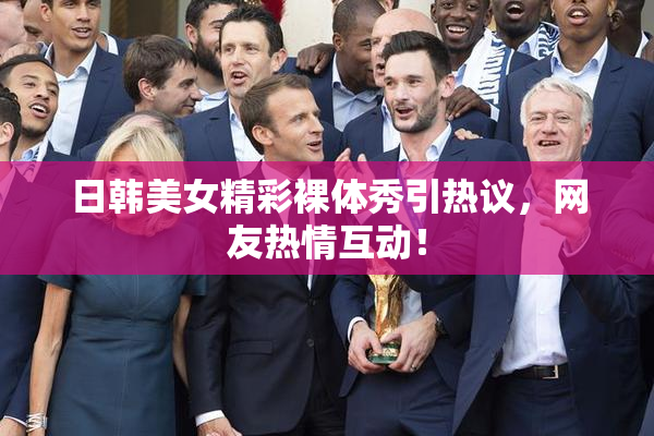 日韩美女精彩裸体秀引热议，网友热情互动！