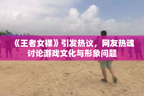 《王者女裸》引发热议，网友热魂讨论游戏文化与形象问题