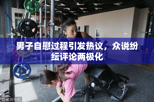 男子自慰过程引发热议，众说纷纭评论两极化