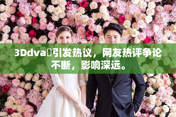 3Ddva婬引发热议，网友热评争论不断，影响深远。