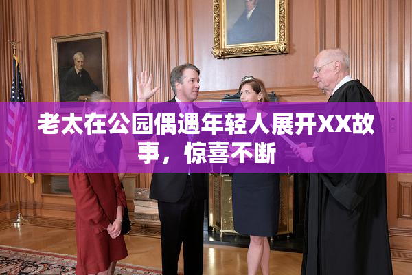 老太在公园偶遇年轻人展开XX故事，惊喜不断