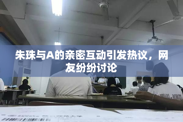 朱珠与A的亲密互动引发热议，网友纷纷讨论