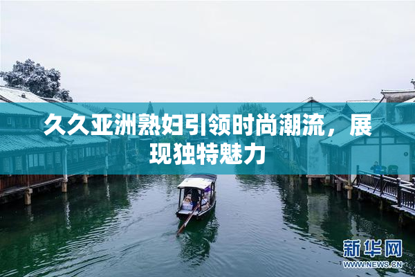 久久亚洲熟妇引领时尚潮流，展现独特魅力