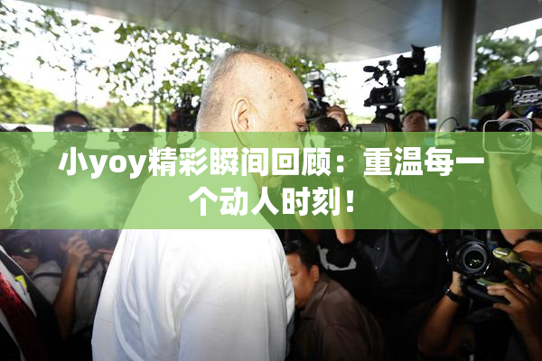 小yoy精彩瞬间回顾：重温每一个动人时刻！