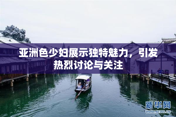 亚洲色少妇展示独特魅力，引发热烈讨论与关注
