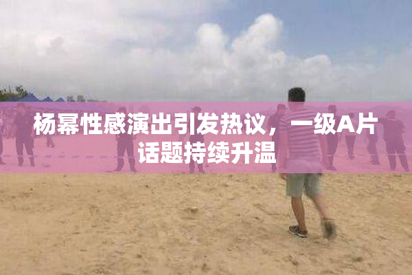 杨幂性感演出引发热议，一级A片话题持续升温