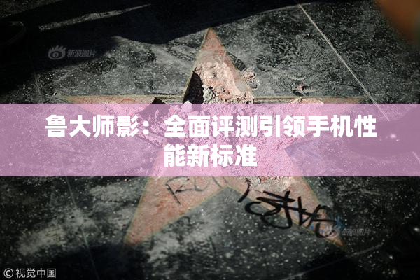 鲁大师影：全面评测引领手机性能新标准