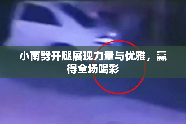 小南劈开腿展现力量与优雅，赢得全场喝彩