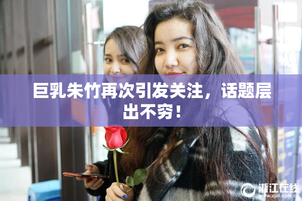巨乳朱竹再次引发关注，话题层出不穷！
