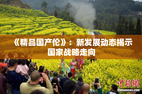 《精品国产伦》：新发展动态揭示国家战略走向