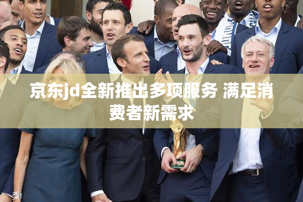京东jd全新推出多项服务 满足消费者新需求