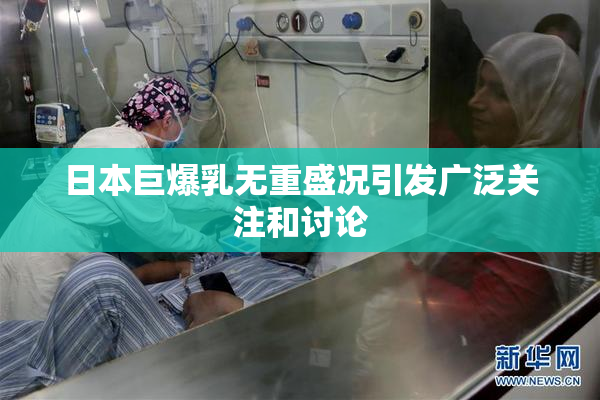 日本巨爆乳无重盛况引发广泛关注和讨论