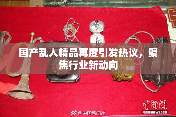 国产乱人精品再度引发热议，聚焦行业新动向