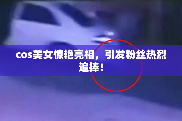 cos美女惊艳亮相，引发粉丝热烈追捧！