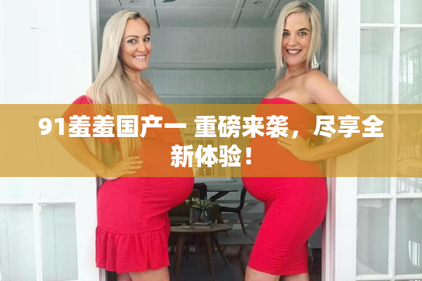 91羞羞国产一 重磅来袭，尽享全新体验！