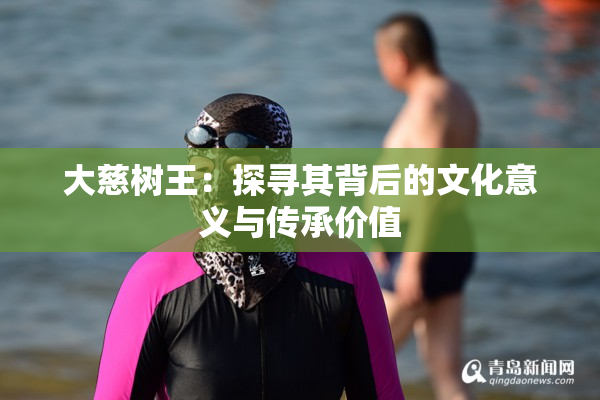 大慈树王：探寻其背后的文化意义与传承价值