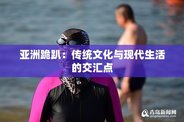 亚洲跪趴：传统文化与现代生活的交汇点