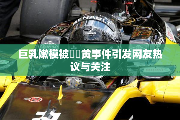 巨乳嫩模被❌‌黄事件引发网友热议与关注