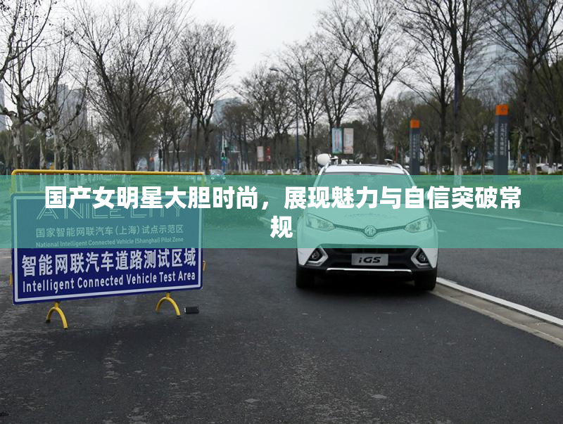 国产女明星大胆时尚，展现魅力与自信突破常规