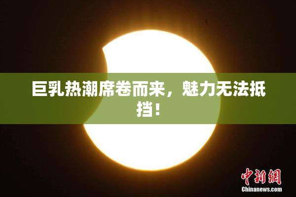 巨乳热潮席卷而来，魅力无法抵挡！
