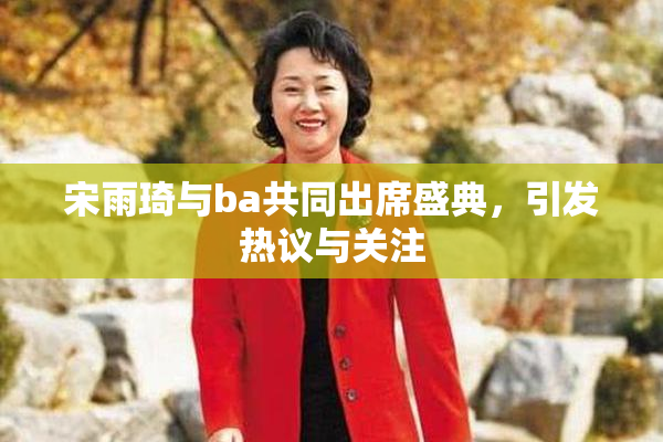 宋雨琦与ba共同出席盛典，引发热议与关注