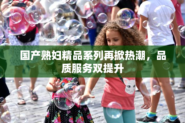 国产熟妇精品系列再掀热潮，品质服务双提升