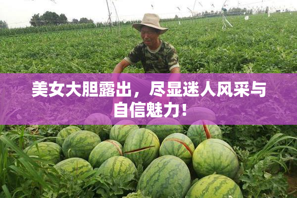 美女大胆露出，尽显迷人风采与自信魅力！