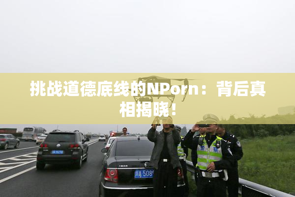 挑战道德底线的ΝPorn：背后真相揭晓！