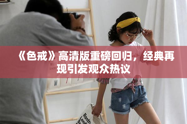 《色戒》高清版重磅回归，经典再现引发观众热议