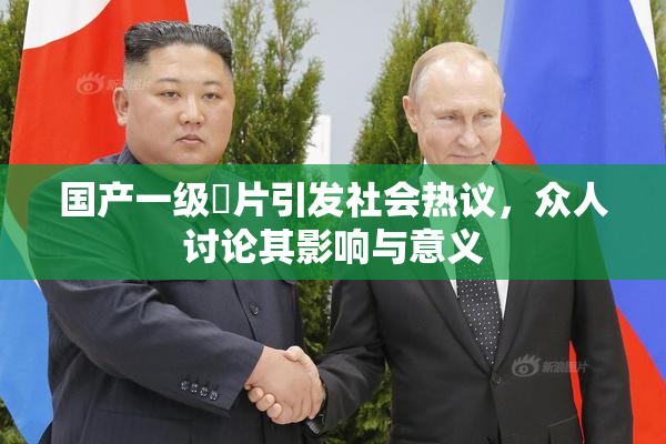 国产一级婬片引发社会热议，众人讨论其影响与意义