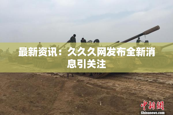 最新资讯：久久久网发布全新消息引关注