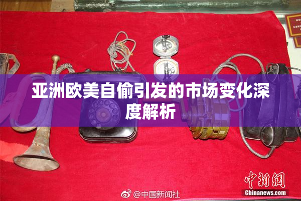 亚洲欧美自偷引发的市场变化深度解析