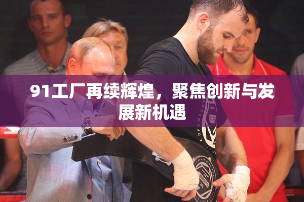 91工厂再续辉煌，聚焦创新与发展新机遇