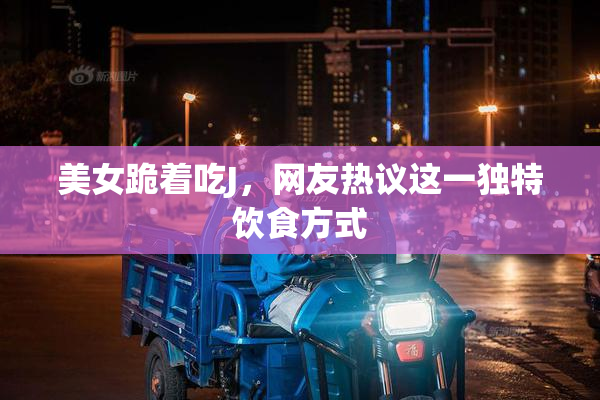 美女跪着吃J，网友热议这一独特饮食方式