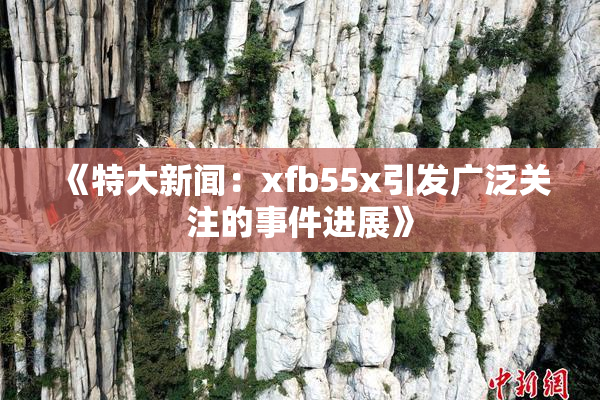 《特大新闻：xfb55x引发广泛关注的事件进展》