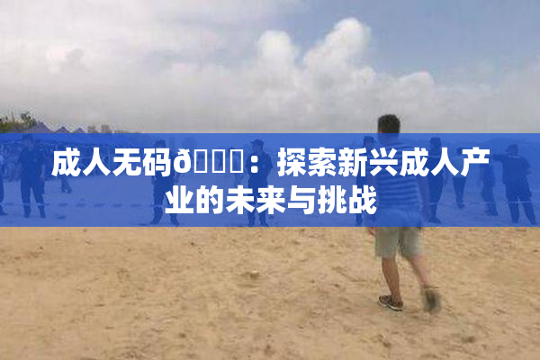 成人无码🔞：探索新兴成人产业的未来与挑战
