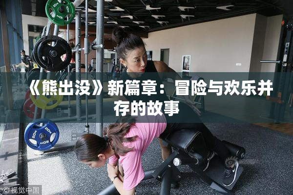 《熊出没》新篇章：冒险与欢乐并存的故事