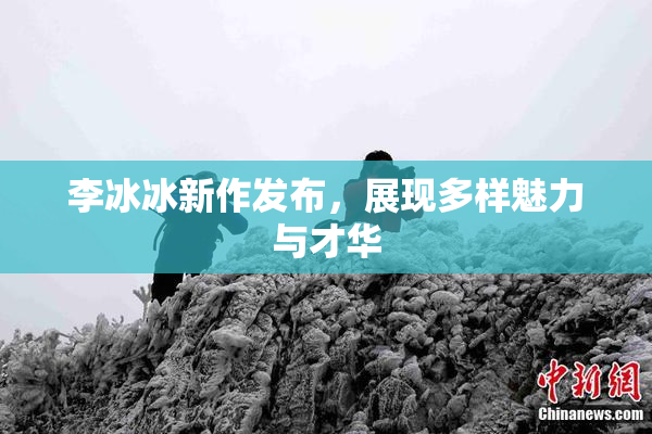 李冰冰新作发布，展现多样魅力与才华
