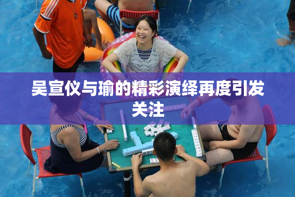 吴宣仪与瑜的精彩演绎再度引发关注