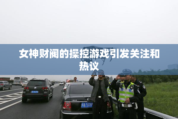 女神财阀的操控游戏引发关注和热议