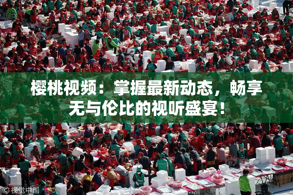 樱桃视频：掌握最新动态，畅享无与伦比的视听盛宴！