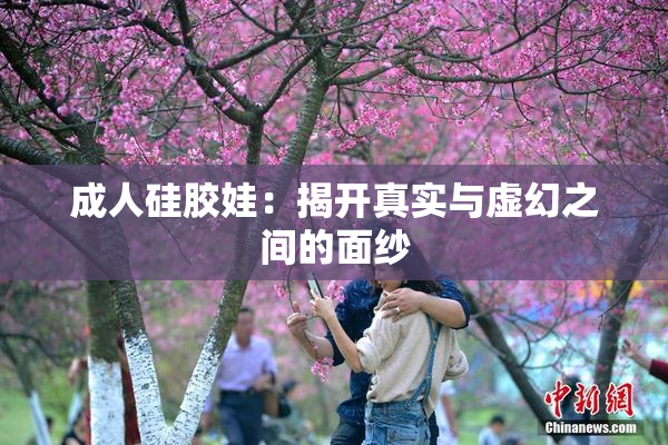 成人硅胶娃：揭开真实与虚幻之间的面纱