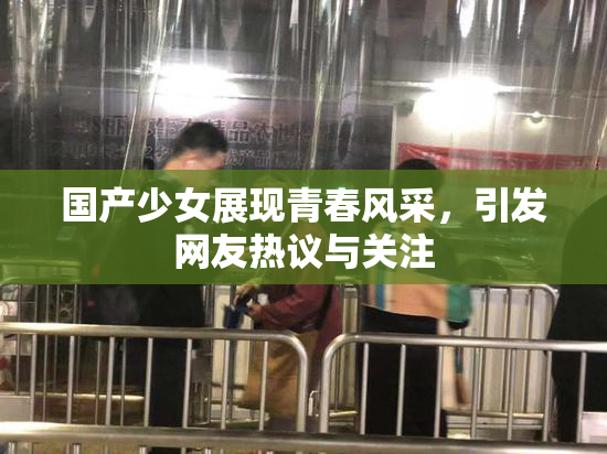 国产少女展现青春风采，引发网友热议与关注