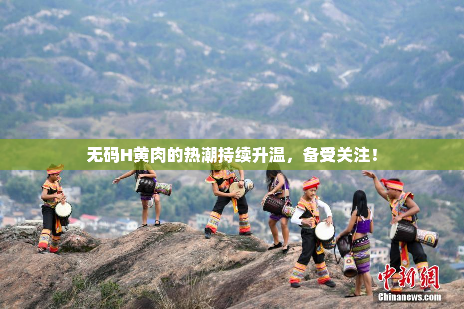 无码H黄肉的热潮持续升温，备受关注！