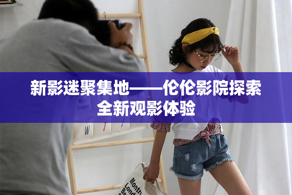 新影迷聚集地——伦伦影院探索全新观影体验