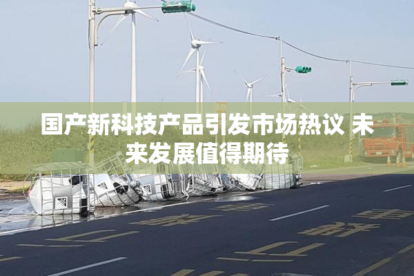 国产新科技产品引发市场热议 未来发展值得期待