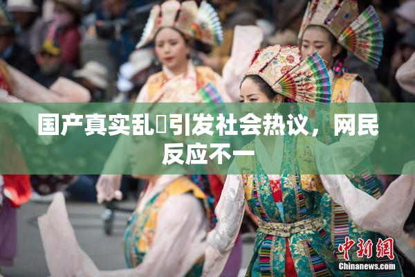 国产真实乱婬引发社会热议，网民反应不一