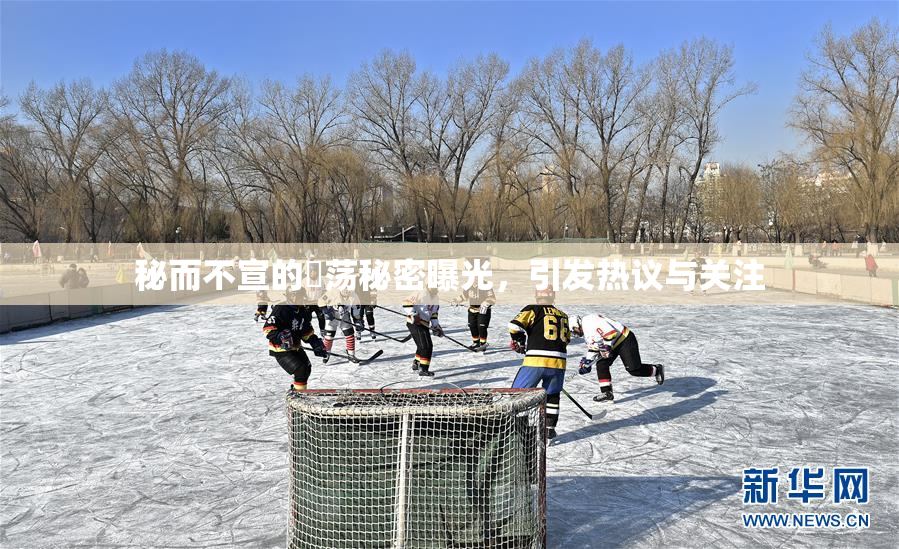 秘而不宣的婬荡秘密曝光，引发热议与关注